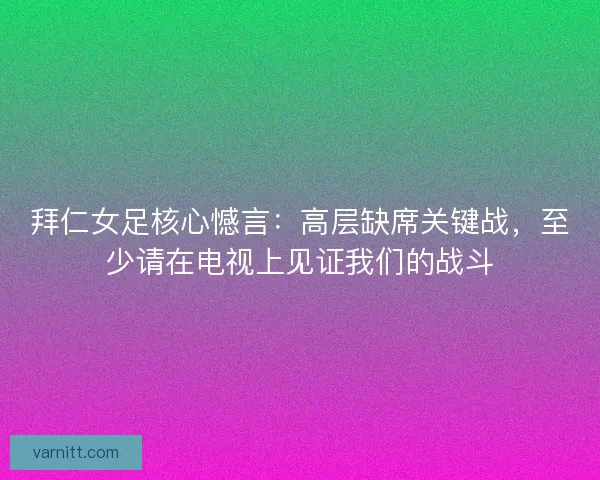 拜仁女足核心憾言：高层缺席关键战，至少请在电视上见证我们的战斗