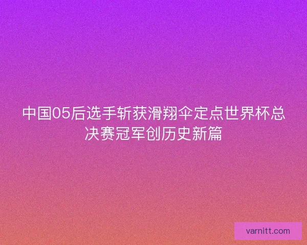 中国05后选手斩获滑翔伞定点世界杯总决赛冠军创历史新篇