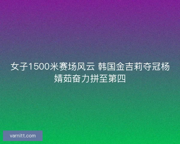 女子1500米赛场风云 韩国金吉莉夺冠杨婧茹奋力拼至第四