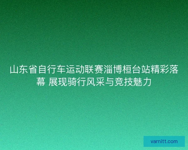 山东省自行车运动联赛淄博桓台站精彩落幕 展现骑行风采与竞技魅力