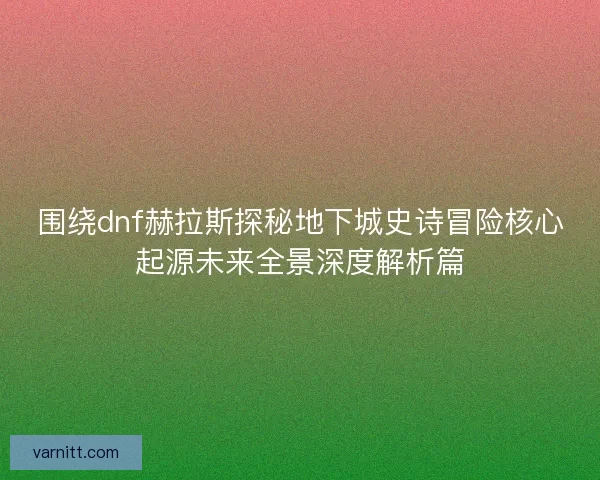 围绕dnf赫拉斯探秘地下城史诗冒险核心起源未来全景深度解析篇