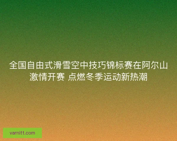 全国自由式滑雪空中技巧锦标赛在阿尔山激情开赛 点燃冬季运动新热潮
